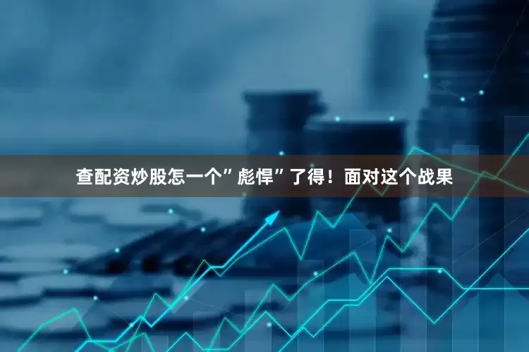 查配资炒股怎一个”彪悍”了得！面对这个战果