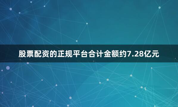 股票配资的正规平台合计金额约7.28亿元