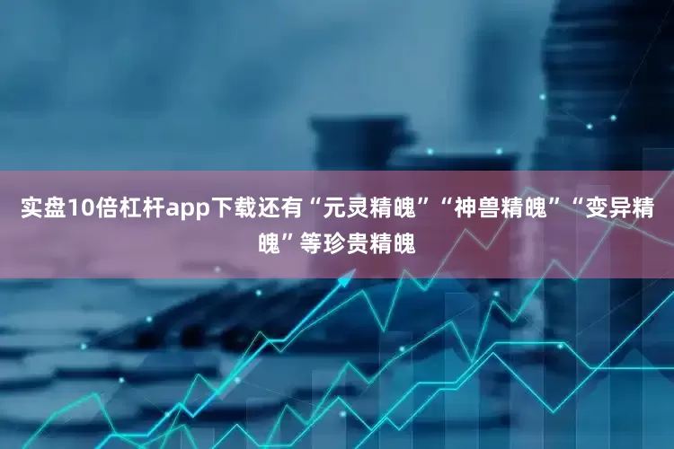 实盘10倍杠杆app下载还有“元灵精魄”“神兽精魄”“变异精魄”等珍贵精魄