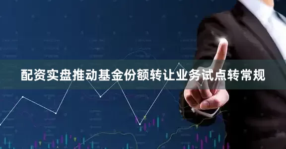 配资实盘推动基金份额转让业务试点转常规