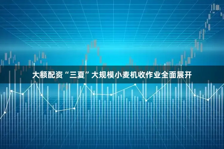 大额配资“三夏”大规模小麦机收作业全面展开