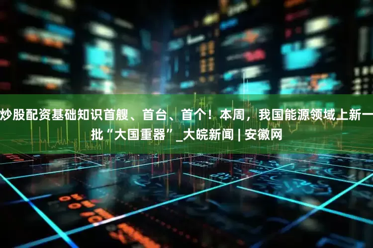 炒股配资基础知识首艘、首台、首个！本周，我国能源领域上新一批“大国重器”_大皖新闻 | 安徽网