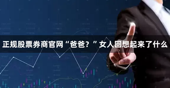 正规股票券商官网“爸爸？”女人回想起来了什么