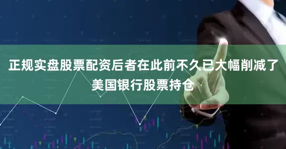 正规实盘股票配资后者在此前不久已大幅削减了美国银行股票持仓