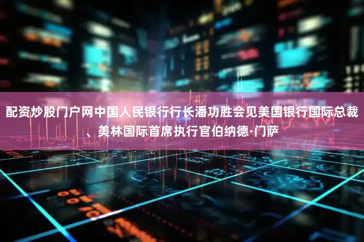 配资炒股门户网中国人民银行行长潘功胜会见美国银行国际总裁、美林国际首席执行官伯纳德·门萨