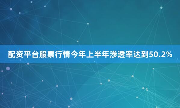 配资平台股票行情今年上半年渗透率达到50.2%
