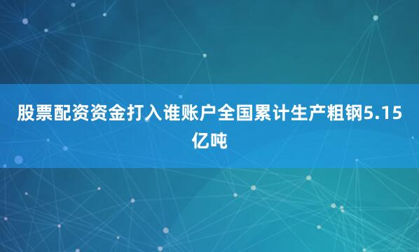 股票配资资金打入谁账户全国累计生产粗钢5.15亿吨