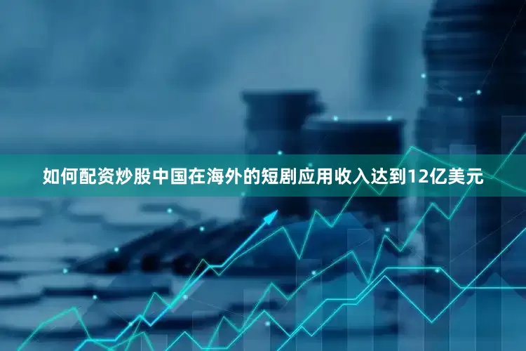 如何配资炒股中国在海外的短剧应用收入达到12亿美元