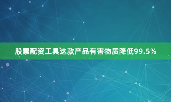 股票配资工具这款产品有害物质降低99.5%