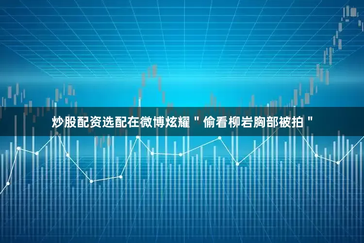 炒股配资选配在微博炫耀＂偷看柳岩胸部被拍＂