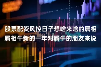 股票配资风控日子想啥来啥的属相属相牛新的一年对属牛的朋友来说