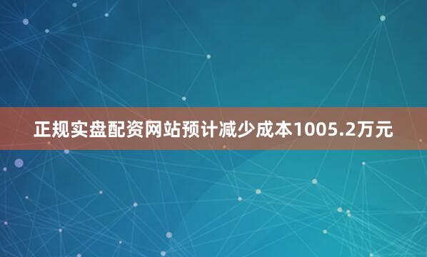 正规实盘配资网站预计减少成本1005.2万元