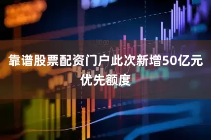 靠谱股票配资门户此次新增50亿元优先额度