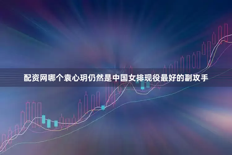 配资网哪个袁心玥仍然是中国女排现役最好的副攻手
