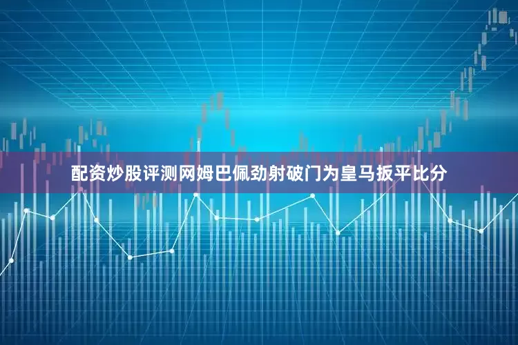 配资炒股评测网姆巴佩劲射破门为皇马扳平比分